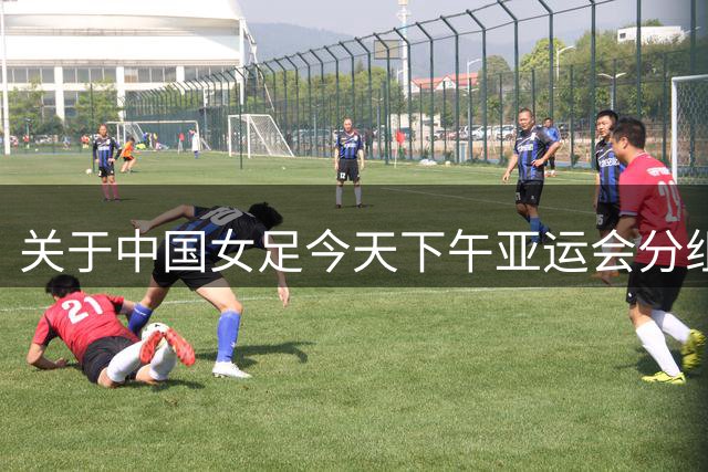 关于中国女足今天下午亚运会分组抽签结果的几个问答