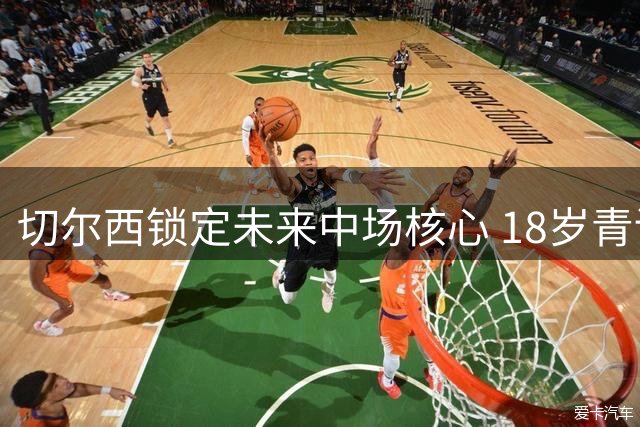 切尔西锁定未来中场核心 18岁青训瑰宝签下五年长约
